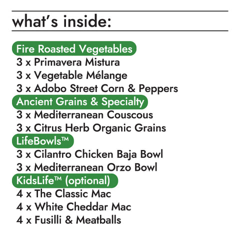 fire roasted vegetables  3 x 10oz fire roasted primavera mistura 3 x 10oz flame grilled adobo street corn & peppers 3 x 10oz fire roasted vegetable mélange lifebowls  3 x 8.5oz cilantro chicken baja lifebowl 3 x 8.5oz mediterranean orzo lifebowl ancient grains & specialty rices  3 x 10oz citrus herb organic grains 3 x 10oz mediterranean couscous kidslife (optional)  4 x 6oz fusilli & meatballs bowl 4 x 6.5oz the classic mac bowl 4 x 6.5oz white cheddar mac bowl