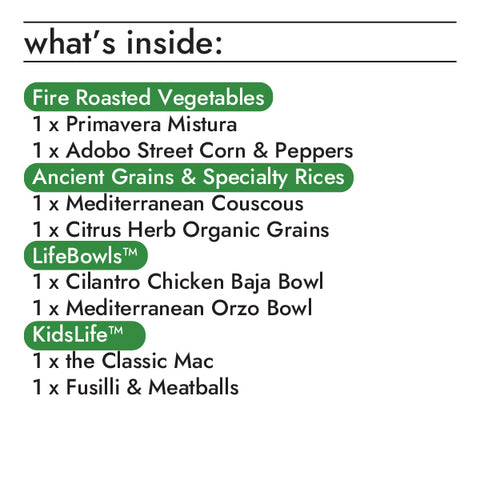 Lauren's faves contains the following items:  fire roasted vegetables  1 x 10oz fire roasted primavera mistura 1 x 10oz flame grilled adobo street corn & peppers lifebowls  1 x 8.5oz cilantro chicken baja lifebowl 1 x 8.5oz mediterranean orzo lifebowl ancient grains & specialty rices  1 x 10oz citrus herb organic grains 1 x 10oz mediterranean couscous kidslife  1 x 6oz fusilli & meatballs bowl 1 x 6.5oz the classic mac bowl
